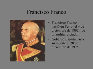 Francisco Franco Francisco Franco nació en Ferrol el 4 de diciembre de 1892, fue un militar dictador. Gobernó España hasta su muerte el 20 de diciembre de 1975 