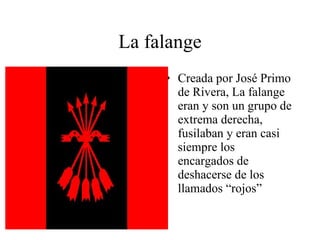 La falange Creada por José Primo de Rivera, La falange eran y son un grupo de extrema derecha, fusilaban y eran casi siempre los encargados de deshacerse de los llamados “rojos” 