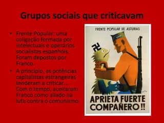 Grupos sociais que criticavam Frente Popular: uma coligação formada por intelectuais e operários socialistas espanhóis. Foram depostos por Franco. A princípio, as potências capitalistas estrangeiras tenderam a criticar... Com o tempo, aceitaram Franco como aliado na luta contra o comunismo. 