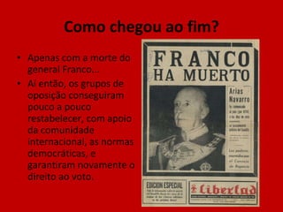 Como chegou ao fim? Apenas com a morte do general Franco... Aí então, os grupos de oposição conseguiram pouco a pouco restabelecer, com apoio da comunidade internacional, as normas democráticas, e garantiram novamente o direito ao voto. 