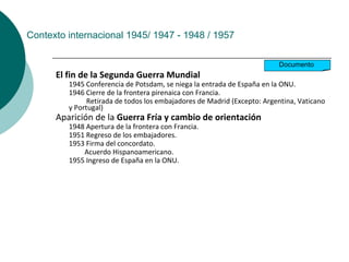 Contexto internacional 1945/ 1947 - 1948 / 1957
El fin de la Segunda Guerra Mundial
1945 Conferencia de Potsdam, se niega la entrada de España en la ONU.
1946 Cierre de la frontera pirenaica con Francia.
Retirada de todos los embajadores de Madrid (Excepto: Argentina, Vaticano
y Portugal)
Aparición de la Guerra Fría y cambio de orientación
1948 Apertura de la frontera con Francia.
1951 Regreso de los embajadores.
1953 Firma del concordato.
Acuerdo Hispanoamericano.
1955 Ingreso de España en la ONU.
Documento
 
