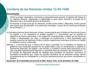 Condena de las Naciones Unidas 12-XII-1946
España durante el franquismo
A) Por su origen, naturaleza, estructura y comportamiento general, el régimen de Franco es
un régimen fascista, organizado e implantado en gran parte merced a la ayuda de la
Alemania nazi y de la Italia fascista de Mussolini.
B) Durante la larga lucha de las Naciones Unidas contra Hitler y Mussolini, Franco prestó
una ayuda muy considerable a las potencias enemigas, a pesar de las continuas protestas
de los aliados (...)
La Asamblea General de las Naciones Unidas, convencida de que el Gobierno fascista de Franco
en España (...) no representa al pueblo español (...), recomienda que se prohíba al
Gobierno de Franco pertenecer a los organismo internacionales creados por las Naciones
Unidas o relacionados con ellas, y participar en conferencias y otras actividades que
puedan concertar las Naciones Unidas, o dichos organismos, hasta que se forme en España
un Gobierno nuevo y adecuado.
Además (...) recomienda que, si dentro de un plazo razonable, no se establece en España un
gobierno cuya autoridad proceda de sus gobernados y que se comprometa a respetar la
libertad de expresión, de religión y de reunión, y a celebrar cuanto antes elecciones en las
que el pueblo español pueda expresar su voluntad, libre de coacción y de intimidación (...),
el Consejo de Seguridad estudie las medidas para remediar tal situación. Asimismo, la
Asamblea recomienda que todos los Estados miembros de las Naciones Unidas retiren
inmediatamente los embajadores y ministros plenipotenciarios que tienen acreditados en
Madrid
Resolución de la Asamblea General de la ONU, Nueva York, 12 de diciembre de 1946.
Documento
 