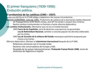 El primer franquismo (1939-1959):
Evolución política.
España durante el franquismo
El predominio de los católicos (1945 – 1957)
La derrota del Eje en la 2ª GM obliga a adaptarse a las nuevas circunstancias.
NUEVO GOBIERNO. Julio de 1945. Predominio de católicos de la Asociación Católica Nacional
de Propagandistas ACNP Martín Artajo, José Mª Fernández o Joaquín Ruiz Jiménez.
Realiza cambios institucionales no fascistas y fuerte ofensiva diplomática.
Los cambios institucionales. (Demostrar que no era un Estado fascista)
1945 Fuero de los Españoles, serie de derechos cuyo ejercicio no garantizaba.
Ley de Referéndum Nacional, someter a consulta popular los decretos elaborados
por las Cortes.
1947 Ley de Sucesión de la Jefatura del Estado monarquía autoritaria propuesto por
Franco a las Cortes.
Ofensiva diplomática: (Romper el aislamiento internacional después de la 2ª GM)
Relaciones amistosas con el mundo árabe
Sectores más conservadores de Europa y USA.
Respaldo de los países latinoamericanos: Protocolo Franco-Perón 1948, envío de
alimentos de Argentina a España.
 