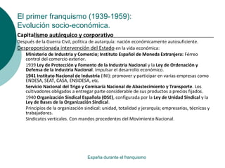 El primer franquismo (1939-1959):
Evolución socio-económica.
España durante el franquismo
Capitalismo autárquico y corporativo
Después de la Guerra Civil, política de autarquía: nación económicamente autosuficiente.
Desproporcionada intervención del Estado en la vida económica:
Ministerio de Industria y Comercio; Instituto Español de Moneda Extranjera: Férreo
control del comercio exterior.
1939 Ley de Protección y Fomento de la Industria Nacional y la Ley de Ordenación y
Defensa de la Industria Nacional. Impulsar el desarrollo económico.
1941 Instituto Nacional de Industria (INI): promover y participar en varias empresas como
ENDESA, SEAT, CASA, ENSIDESA, etc.
Servicio Nacional del Trigo y Comisaría Nacional de Abastecimiento y Transporte. Los
cultivadores obligados a entregar parte considerable de sus productos a precios fijados.
1940 Organización Sindical Española (OSE), configurada por la Ley de Unidad Sindical y la
Ley de Bases de la Organización Sindical.
Principios de la organización sindical: unidad, totalidad y jerarquía; empresarios, técnicos y
trabajadores.
Sindicatos verticales. Con mandos procedentes del Movimiento Nacional.
 