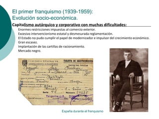 El primer franquismo (1939-1959):
Evolución socio-económica.
España durante el franquismo
Capitalismo autárquico y corporativo con muchas dificultades:
Enormes restricciones impuestas al comercio exterior.
Excesivo intervencionismo estatal y desmesurada reglamentación.
El Estado no pudo cumplir el papel de modernizador e impulsor del crecimiento económico.
Gran escasez.
Implantación de las cartillas de racionamiento.
Mercado negro.
 