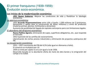 El primer franquismo (1939-1959):
Evolución socio-económica.
España durante el franquismo
Los inicios de la modernización económica
1951 Nuevo Gobierno: Mejorar las condiciones de vida y flexibilizar la ideología
económica.
La apertura económica
1953 Acuerdo Hispanoamericano entre USA y España. 1.500 millones de $ (préstamos,
donaciones y apoyo para la construcción de bases militares) y envío de productos
(materias primas, piensos, fertilizantes y alimentos).
Aumento de posibilidad de llegada de capitales extranjeros pero con limitaciones legales.
El abandono del dirigismo económico
Nueva Política Agraria: eliminación de cupos, superficies obligatorias, etc., que responda
al mercado.
1952 Supresión de las cartillas de racionamiento.
Liberalización de ciertos precios industriales y eliminación de proyectos autárquicos del
INI.
La recuperación económica
1951 – 1957 crecimiento del PIB del 4,5% (sólo igual en Alemania e Italia).
El comercio se multiplicó por 10.
1954 La renta per capita no era aún igual a la de 1936.
Desarrollo basado en la abundante oferta de mano de obra barata y la emigración del
campo a la ciudad.
 