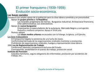 El primer franquismo (1939-1959):
Evolución socio-económica.
España durante el franquismo
Las bases sociales
Dictadura con amplio apoyo de la población pero la clase obrera sometida y en precariedad.
Apoyo de grupos previos a la República:
Los Grandes propietario de tierras; Burguesía industrial; Aristocracia financiera;
Elite administrativa; Los eclesiásticos.
Apoyo de nueva burguesía:
Empresarios y especuladores de la autarquía. Mercado Negro y corrupción.
Pequeño y mediano campesino. Apoyo el 18 de julio.
Nuevos apoyos
Las clases medias urbanas encauzadas con la Falange, la Iglesia, y el Ejército.
La clase trabajadora
El Franquismo negaba la existencia de una lucha de clases.
Conflictividad derivada de las organizaciones sindicales marxistas y anarquistas.
Prohibición de organizaciones sindicales, huelgas y representación clase obrera.
1942 Ley de Reglamentación de Trabajo.
Condiciones laborales competencia exclusiva del Estado.
Contrapartida: estabilidad en el puesto de trabajo, protección social.
Instituto de Previsión:
Subsidios familiares, seguro obligatorio de enfermedad, prestación por accidentes de
trabajo, etc...
 