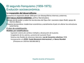 El segundo franquismo (1959-1975):
Evolución socioeconómica.
España durante el franquismo
La expansión del desarrollismo
Economía en expansión desde 1950 pero con desequilibrios internos y externos.
1957 Febrero NUEVO GOBIERNO, política liberalizadora.
Falange pierde poder y suben los tecnócratas del Opus Dei: Laureano López Rodó; apoyo de
Carrero Blanco.
Proyecto tecnocrático: modernizar económica y socialmente el país sin alterar las estructuras
autoritarias.
El plan de estabilización.
Medidas pre estabilizadoras:
Supresión sistema de cambios múltiples y devaluación de la peseta.
Congelación de los salarios, aumento de la presión fiscal.
Sistema más flexible de relaciones laborales, Ley de Convenios colectivos 1958.
Incorporación a la OCDE, Fondo Monetario Internacional y al Banco Mundial
(Préstamo en 1959 de 500.000.000 $)
 