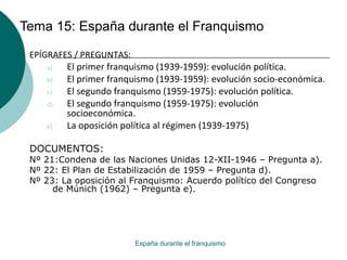 Tema 15: España durante el Franquismo
España durante el franquismo
EPÍGRAFES / PREGUNTAS:
a) El primer franquismo (1939-1959): evolución política.
b) El primer franquismo (1939-1959): evolución socio-económica.
c) El segundo franquismo (1959-1975): evolución política.
d) El segundo franquismo (1959-1975): evolución
socioeconómica.
e) La oposición política al régimen (1939-1975)
DOCUMENTOS:
Nº 21:Condena de las Naciones Unidas 12-XII-1946 – Pregunta a).
Nº 22: El Plan de Estabilización de 1959 – Pregunta d).
Nº 23: La oposición al Franquismo: Acuerdo político del Congreso
de Múnich (1962) – Pregunta e).
 
