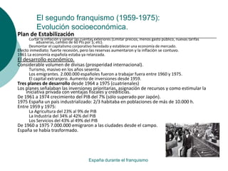El segundo franquismo (1959-1975):
Evolución socioeconómica.
España durante el franquismo
Plan de Estabilización
Cortar la inflación y sanear las cuentas exteriores (Limitar precios, menos gasto público, nuevas tarifas
aduaneras, cambio de 60 Pts por $; etc).
Desmontar el capitalismo corporativo heredado y establecer una economía de mercado.
Efecto inmediato: fuerte recesión, pero las reservas aumentaron y la inflación se contuvo.
1961 La economía española estaba ya relanzada.
El desarrollo económico.
Considerable volumen de divisas (prosperidad internacional).
Turismo, masivo en los años sesenta.
Los emigrantes. 2.000.000 españoles fueron a trabajar fuera entre 1960 y 1975.
El capital extranjero. Aumento de inversiones desde 1959.
Tres planes de desarrollo desde 1964 a 1975 (cuatrienales)
Los planes señalaban las inversiones prioritarias, asignación de recursos y como estimular la
iniciativa privada con ventajas fiscales y crediticias.
De 1961 a 1974 crecimiento del PIB del 7% (sólo superado por Japón).
1975 España un país industrializado: 2/3 habitaba en poblaciones de más de 10.000 h.
Entre 1959 y 1975:
La Agricultura del 23% al 9% de PIB
La Industria del 34% al 42% del PIB
Los Servicios del 43% al 49% del PIB
De 1960 a 1975 7.000.000 emigraron a las ciudades desde el campo.
España se había trasformado.
 