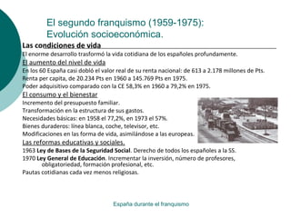 El segundo franquismo (1959-1975):
Evolución socioeconómica.
España durante el franquismo
Las condiciones de vida
El enorme desarrollo trasformó la vida cotidiana de los españoles profundamente.
El aumento del nivel de vida
En los 60 España casi dobló el valor real de su renta nacional: de 613 a 2.178 millones de Pts.
Renta per capita, de 20.234 Pts en 1960 a 145.769 Pts en 1975.
Poder adquisitivo comparado con la CE 58,3% en 1960 a 79,2% en 1975.
El consumo y el bienestar
Incremento del presupuesto familiar.
Transformación en la estructura de sus gastos.
Necesidades básicas: en 1958 el 77,2%, en 1973 el 57%.
Bienes duraderos: línea blanca, coche, televisor, etc.
Modificaciones en las forma de vida, asimilándose a las europeas.
Las reformas educativas y sociales.
1963 Ley de Bases de la Seguridad Social. Derecho de todos los españoles a la SS.
1970 Ley General de Educación. Incrementar la inversión, número de profesores,
obligatoriedad, formación profesional, etc.
Pautas cotidianas cada vez menos religiosas.
 