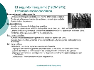 El segundo franquismo (1959-1975):
Evolución socioeconómica.
España durante el franquismo
La nueva estructura social
Enriquecimiento generalizado pero fuerte diferenciación social.
Tendencia a la concentración de rentas en minoría acomodada.
Graves bolsas de pobreza.
La clase obrera.
Jornaleros, obreros de industria y servicios.
Jornaleros pasan de ser el 23% de la población activan en 1960 a sólo el 6,3% en 1975 .
Obreros industria y comercio crecieron hasta ser el 40% de la población activa en 1975.
Tendencia a la especialización y la mejora salarial.
Las clases medias.
Aumento hasta sobrepasar ligeramente a la clase obrera en 1975.
Nuevas clases medias, urbanas, profesiones liberales, funcionarios, trabajadores no
manuales.
Las clases altas.
1975 el 6%, círculo de poder económico e influencia.
Oligarquía terrateniente; grandes empresarios de la industria; Aristocracia financiera
Cuerpos de elite de la administración del Estado; mandos superiores del Ejército
Oligarquía terrateniente perdió poder y la Burguesía industrial fue potenciada junto con
burocracia.
La aristocracia financiera como núcleo hegemónico.
 