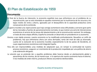 El Plan de Estabilización de 1959
Al final de la Guerra de Liberación, la economía española tuvo que enfrentarse con el problema de su
reconstrucción, que se veía retardada en aquellos momentos por la insuficiencia de los recursos y los
bajos niveles de renta y ahorro, agravados por el desequilibrio de la capacidad productiva como
consecuencia de la contienda.
La guerra mundial y las repercusiones que trajo consigo aumentaron estas dificultades y cerraron gran parte
de los mercados y fuentes de aprovisionamiento normales, lo que motivó una serie de intervenciones
económicas al servicio de las tareas del abastecimiento y de la reconstrucción nacional. Sin embargo,
a través de estas etapas difíciles, España ha conocido un desarrollo sin precedente en su economía.
Gracias a ese rápido proceso, nuestra economía se ha modificado profundamente. Resueltos un sinfín de
problemas, hay que enfrentarse ahora con otros derivados, tanto del nivel de vida ya alcanzado,
cuanto de la evolución de la economía mundial, especialmente la de los países de Occidente, en
cuyas organizaciones económicas está integrada España.
Para ello son imprescindibles unas medidas de adaptación que, sin romper la continuidad de nuestro
proceso económico, aseguren un crecimiento de la producción respaldada por una política de ahorro
y de ordenación del gasto.
La solución que se pretende dar a aquellos problemas debe hacerse desde un planteamiento global y
panorámico de los mismos, de tal manera que ni la apertura de nuestra economía hacia el exterior,
ni las medidas de orden interno, produzcan efectos secundarios desfavorables.
España durante el franquismo
Documento
 