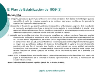 El Plan de Estabilización de 1959 [2]
Por otra parte, es necesario que la nueva ordenación económica esté dotada de la debida flexibilidad para que sea
susceptible de sufrir los reajustes necesarios y las revisiones oportunas a medida que los aconseje la
experiencia y los postulen las circunstancias.
Es este aspecto, el Decreto-ley que a continuación se articula establece la liberalización progresiva de la importación
de mercancías y paralelamente, la de su comercio interior; autoriza la convertibilidad de la peseta y una
regulación del mercado de divisas; faculta al Gobierno para modificar las tarifas de determinados impuestos y
al Ministerio de Hacienda para dictar normas acerca del volumen de créditos.
Es indudable que las medidas restrictivas de emergencia entrañaban un carácter transitorio. Superadas aquellas
circunstancias, ha llegado el momento de iniciar una nueva etapa que permita colocar nuestra economía en
una situación de más amplia libertad, de acuerdo con las obligaciones asumidas por España como miembro
de pleno derecho de la O.E.C.E. La mayor flexibilidad económica que se establecerá gradualmente no supone
en ningún caso que el Estado abdique del derecho y de la obligación de vigilar y fomentar el desarrollo
económico del país. Por el contrario, esta función se podrá ejercer con mayor agilidad suprimiendo
intervenciones hoy innecesarias. La nueva etapa de nuestra vida comercial traerá sin duda consigo una
relación adecuada de costos y precios, de acuerdo con las circunstancias reales de la demanda y la
producción.
De este modo, se espera obtener la estabilidad interna y externa de nuestra economía, el equilibrio de la balanza de
pagos, el robustecimiento de la confianza en nuestro signo monetario y, en suma, la normalización de
nuestra vida económica.
Nueva Ordenación de la Economía española. (B.O.E. del 20 de julio de 1959).
España durante el franquismo
Documento
 
