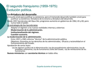 El segundo franquismo (1959-1975):
Evolución política.
España durante el franquismo
La dictadura del desarrollo
El triunfo sirvió para justificar su existencia, pero el tremendo desarrollo también sirvió para
justificar su existencia: Dictadura de la victoria y dictadura del desarrollo.
Desde 1957 tecnócratas del Opus Dei, progresivo aumento en gobiernos de 1962, 65 y 69, pero
nunca todo el poder.
La estrategia de los tecnócratas
Adaptar el régimen a las nuevas realidades internas y externas:
Modernización de la administración.
Institucionalización del régimen.
Cuestión sucesoria.
La modernización de la administración.
Entre 1957 y 1965 reforma “técnica” de la administración pública.
Objetivos: Garantías en los derechos de los administrados; Eficacia y racionalidad en el
funcionamiento del Estado.
Aprobación de varias leyes:
Ley de régimen jurídico de la Administración; Ley de procedimiento administrativo; Ley de
entidades autónomas; Ley de funcionarios civiles del Estado; Ley de retribuciones de los
funcionarios.
Nuevos ministerios con secretarías técnicas en todos ellos.
 