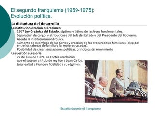 El segundo franquismo (1959-1975):
Evolución política.
España durante el franquismo
La dictadura del desarrollo
La institucionalización del régimen
1967 Ley Orgánica del Estado, séptima y última de las leyes fundamentales.
Separación de cargos y atribuciones del Jefe del Estado y del Presidente del Gobierno.
Asentó la institución monárquica.
Aumento de miembros de las Cortes y creación de los procuradores familiares (elegidos
entre los cabezas de familia y las mujeres casadas).
Posibilidad de crear asociaciones políticas, principios del movimiento
La cuestión sucesoria
22 de Julio de 1969, las Cortes aprobaron
que el sucesor a título de rey fuera Juan Carlos.
Jura lealtad a Franco y fidelidad a su régimen.
 