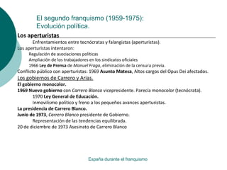 El segundo franquismo (1959-1975):
Evolución política.
España durante el franquismo
Los aperturistas
Enfrentamientos entre tecnócratas y falangistas (aperturistas).
Los aperturistas intentaron:
Regulación de asociaciones políticas
Ampliación de los trabajadores en los sindicatos oficiales
1966 Ley de Prensa de Manuel Fraga, eliminación de la censura previa.
Conflicto público con aperturistas: 1969 Asunto Matesa, Altos cargos del Opus Dei afectados.
Los gobiernos de Carrero y Arias.
El gobierno monocolor.
1969 Nuevo gobierno con Carrero Blanco vicepresidente. Parecía monocolor (tecnócrata).
1970 Ley General de Educación.
Inmovilismo político y freno a los pequeños avances aperturistas.
La presidencia de Carrero Blanco.
Junio de 1973, Carrero Blanco presidente de Gobierno.
Representación de las tendencias equilibrada.
20 de diciembre de 1973 Asesinato de Carrero Blanco
 