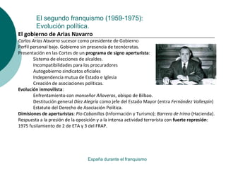 El segundo franquismo (1959-1975):
Evolución política.
España durante el franquismo
El gobierno de Arias Navarro
Carlos Arias Navarro sucesor como presidente de Gobierno
Perfil personal bajo. Gobierno sin presencia de tecnócratas.
Presentación en las Cortes de un programa de signo aperturista:
Sistema de elecciones de alcaldes.
Incompatibilidades para los procuradores
Autogobierno sindicatos oficiales
Independencia mutua de Estado e Iglesia
Creación de asociaciones políticas.
Evolución inmovilista:
Enfrentamiento con monseñor Añoveros, obispo de Bilbao.
Destitución general Díez Alegría como jefe del Estado Mayor (entra Fernández Vallespin)
Estatuto del Derecho de Asociación Política.
Dimisiones de aperturistas: Pio Cabanillas (Información y Turismo); Barrera de Irimo (Hacienda).
Respuesta a la presión de la oposición y a la intensa actividad terrorista con fuerte represión:
1975 fusilamiento de 2 de ETA y 3 del FRAP.
 