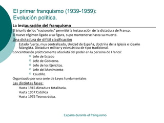 El primer franquismo (1939-1959):
Evolución política.
España durante el franquismo
La instauración del franquismo
El triunfo de los “nacionales” permitió la instauración de la dictadura de Franco.
El nuevo régimen ligado a su figura, supo mantenerse hasta su muerte.
Una dictadura de difícil clasificación
Estado fuerte, muy centralizado, Unidad de España, doctrina de la Iglesia e ideario
falangista. Dictadura militar y eclesiástica de tipo tradicional.
Concentración prácticamente absoluta del poder en la persona de Franco:
 Jefe de Estado
 Jefe de Gobierno.
 Jefe de los Ejércitos.
 Jefe del Movimiento
 Caudillo.
Organizado por una serie de Leyes fundamentales
Las distintas fases:
Hasta 1945 dictadura totalitaria.
Hasta 1957 Católica
Hasta 1975 Tecnocrática.
 