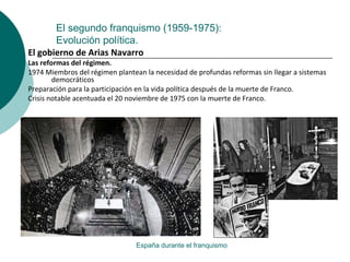 El segundo franquismo (1959-1975):
Evolución política.
España durante el franquismo
El gobierno de Arias Navarro
Las reformas del régimen.
1974 Miembros del régimen plantean la necesidad de profundas reformas sin llegar a sistemas
democráticos
Preparación para la participación en la vida política después de la muerte de Franco.
Crisis notable acentuada el 20 noviembre de 1975 con la muerte de Franco.
 
