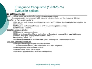 El segundo franquismo (1959-1975):
Evolución política.
España durante el franquismo
La política exterior
1957 – 1969 Fernando María Castiella, ministro de asuntos exteriores.
Líneas de actuación: Acercamiento a la CE; Mantener estrecha relación con USA ; Recuperar Gibraltar
España y la Europa comunitaria
1962, febrero, petición apertura de negociaciones con CE. Informe Birkelbalk (adhesión no plena sin
democracia).
1967 Acuerdo preferencial, firmado en 1970 en Luxemburgo (económico).
1973 Protocolo adicional.
España y Estados Unidos
1953 Acuerdo hispanoamericano.
1963 Intento de cambiar el Pacto bilateral por un Tratado de cooperación y seguridad mutua
(aumento del pago y apoyo para entrar en la OTAN y CE).
Pero prorroga del de 1953.
1970 Acuerdo de Amistad y Cooperación (por 5 años) algunas concesiones a España.
Gibraltar y la descolonización
1964 Apertura de negociaciones con Gran Bretaña.
Aislamiento del Peñón (1969- 1984 cierre de la verja del peñón)
1968 Independencia de Guinea Ecuatorial.
1969 Devolución de Ifni a Marruecos.
1975 Sahara occidental entre Marruecos y Mauritania.
 
