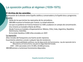 La oposición política al régimen (1939-1975)
España durante el franquismo
El destino de los vencidos
Acentuación de la división entre España católica y conservadora y la España laica y progresista.
El exilio
Salida de los que temían las represalias de los vencedores.
500.000 cruzaron la frontera por Francia. La mitad volvieron.
Los que se quedaron en Francia hicieron la 2 GM y acabaron en campos de concentración.
Una minoría se trasladó al Norte de África.
Desde Francia se traslado a Hispanoamérica: México, Chile, Cuba, Argentina, República
Dominicana, Colombia.
En la Unión Soviética 3.000 niños enviados en 1937.
La represión
Años iníciales del franquismo una fuerte acción represiva.
Escarmiento colectivo y anular cualquier tipo de resistencia.
Ley de responsabilidades políticas; Ley de depuración de funcionarios; Ley de represión de la
Masonería y el Comunismo; Ley para la Seguridad del Estado.
1939 – 1945 ejecutadas entre 35.000 y 50.000 personas.
300.000 presos y numerosos funcionarios depurados.
 