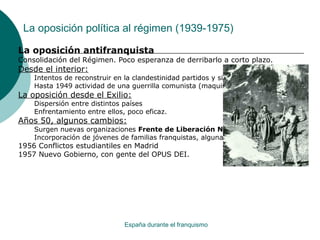 La oposición política al régimen (1939-1975)
España durante el franquismo
La oposición antifranquista
Consolidación del Régimen. Poco esperanza de derribarlo a corto plazo.
Desde el interior:
Intentos de reconstruir en la clandestinidad partidos y sindicatos.
Hasta 1949 actividad de una guerrilla comunista (maquis).
La oposición desde el Exilio:
Dispersión entre distintos países
Enfrentamiento entre ellos, poco eficaz.
Años 50, algunos cambios:
Surgen nuevas organizaciones Frente de Liberación Nacional.
Incorporación de jóvenes de familias franquistas, algunas Huelgas.
1956 Conflictos estudiantiles en Madrid
1957 Nuevo Gobierno, con gente del OPUS DEI.
 