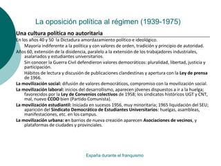 La oposición política al régimen (1939-1975)
España durante el franquismo
Una cultura política no autoritaria
En los años 40 y 50 la Dictadura amordazamiento político e ideológico.
Mayoría indiferente a la política y con valores de orden, tradición y principio de autoridad.
Años 60, extensión de la disidencia, paralelo a la extensión de los trabajadores industriales,
asalariados y estudiantes universitarios.
Sin conocer la Guerra Civil defendieron valores democráticos: pluralidad, libertad, justicia y
participación.
Hábitos de lectura y discusión de publicaciones clandestinas y apertura con la Ley de prensa
de 1966.
La movilización social: difusión de valores democráticos, compromiso con la movilización social.
La movilización laboral: inicios del desarrollismo, aparecen jóvenes dispuestos a ir a la huelga;
favorecidos por la Ley de Convenios colectivos de 1958; los sindicatos históricos UGT y CNT,
mal, nuevo CCOO bien (Partido Comunista).
La movilización estudiantil: Iniciada en sucesos 1956, muy minoritaria; 1965 liquidación del SEU;
aparición del Sindicato Democrático de Estudiantes Universitarios: huelgas, asambleas,
manifestaciones, etc. en los campus.
La movilización urbana: en barrios de nueva creación aparecen Asociaciones de vecinos, y
plataformas de ciudades y provinciales.
 