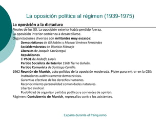 La oposición política al régimen (1939-1975)
España durante el franquismo
La oposición a la dictadura
Finales de los 50. La oposición exterior había perdido fuerza.
La oposición interior comienza a desarrollarse.
Organizaciones diversas con militantes muy escasos:
Democristianos de Gil Robles y Manuel Jiménez Fernández
Socialdemócratas de Dionisio Ridruejo
Liberales de Joaquín Satrústegui
Republicanos
El PSOE de Rodolfo Llopis
Partido Socialista del Interior 1968 Tierno Galván.
Partido Comunista de Santiago Carrillo.
1962 Reunión de Munich, acto político de la oposición moderada. Piden para entrar en la CEE:
Instituciones auténticamente democráticas.
Garantías efectivas de los derechos humanos.
Reconocimiento personalidad comunidades naturales.
Libertad sindical.
Posibilidad de organizar partidos políticos y corrientes de opinión.
Régimen: Contubernio de Munich, represalias contra los asistentes.
 