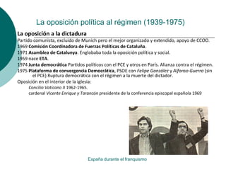 La oposición política al régimen (1939-1975)
España durante el franquismo
La oposición a la dictadura
Partido comunista, excluido de Munich pero el mejor organizado y extendido, apoyo de CCOO.
1969 Comisión Coordinadora de Fuerzas Políticas de Cataluña.
1971 Asamblea de Catalunya. Englobaba toda la oposición política y social.
1959 nace ETA.
1974 Junta democrática Partidos políticos con el PCE y otros en París. Alianza contra el régimen.
1975 Plataforma de convergencia Democrática, PSOE con Felipe González y Alfonso Guerra (sin
el PCE) Ruptura democrática con el régimen a la muerte del dictador.
Oposición en el interior de la iglesia:
Concilio Vaticano II 1962-1965.
cardenal Vicente Enrique y Tarancón presidente de la conferencia episcopal española 1969
 