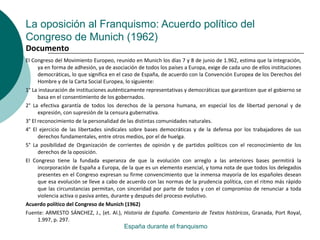 La oposición al Franquismo: Acuerdo político del
Congreso de Munich (1962)
El Congreso del Movimiento Europeo, reunido en Munich los días 7 y 8 de junio de 1.962, estima que la integración,
ya en forma de adhesión, ya de asociación de todos los países a Europa, exige de cada uno de ellos instituciones
democráticas, lo que significa en el caso de España, de acuerdo con la Convención Europea de los Derechos del
Hombre y de la Carta Social Europea, lo siguiente:
1° La instauración de instituciones auténticamente representativas y democráticas que garanticen que el gobierno se
basa en el consentimiento de los gobernados.
2° La efectiva garantía de todos los derechos de la persona humana, en especial los de libertad personal y de
expresión, con supresión de la censura gubernativa.
3° El reconocimiento de la personalidad de las distintas comunidades naturales.
4° El ejercicio de las libertades sindicales sobre bases democráticas y de la defensa por los trabajadores de sus
derechos fundamentales, entre otros medios, por el de huelga.
5° La posibilidad de Organización de corrientes de opinión y de partidos políticos con el reconocimiento de los
derechos de la oposición.
El Congreso tiene la fundada esperanza de que la evolución con arreglo a las anteriores bases permitirá la
incorporación de España a Europa, de la que es un elemento esencial, y toma nota de que todos los delegados
presentes en el Congreso expresan su firme convencimiento que la inmensa mayoría de los españoles desean
que esa evolución se lleve a cabo de acuerdo con las normas de la prudencia política, con el ritmo más rápido
que las circunstancias permitan, con sinceridad por parte de todos y con el compromiso de renunciar a toda
violencia activa o pasiva antes, durante y después del proceso evolutivo.
Acuerdo político del Congreso de Munich (1962)
Fuente: ARMESTO SÁNCHEZ, J., (et. Al.), Historia de España. Comentario de Textos históricos, Granada, Port Royal,
1.997, p. 297.
España durante el franquismo
Documento
 
