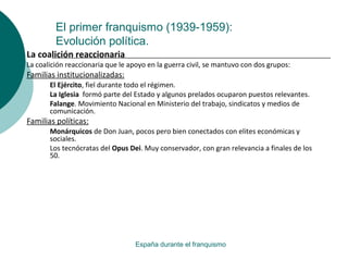 El primer franquismo (1939-1959):
Evolución política.
España durante el franquismo
La coalición reaccionaria
La coalición reaccionaria que le apoyo en la guerra civil, se mantuvo con dos grupos:
Familias institucionalizadas:
El Ejército, fiel durante todo el régimen.
La Iglesia formó parte del Estado y algunos prelados ocuparon puestos relevantes.
Falange. Movimiento Nacional en Ministerio del trabajo, sindicatos y medios de
comunicación.
Familias políticas:
Monárquicos de Don Juan, pocos pero bien conectados con elites económicas y
sociales.
Los tecnócratas del Opus Dei. Muy conservador, con gran relevancia a finales de los
50.
 