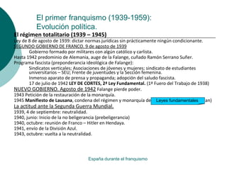 El primer franquismo (1939-1959):
Evolución política.
España durante el franquismo
El régimen totalitario (1939 – 1945)
Ley de 8 de agosto de 1939: dictar normas jurídicas sin prácticamente ningún condicionante.
SEGUNDO GOBIERNO DE FRANCO. 9 de agosto de 1939
Gobierno formado por militares con algún católico y carlista.
Hasta 1942 predominio de Alemania, auge de la Falange, cuñado Ramón Serrano Suñer.
Programa fascista (preponderancia ideológica de Falange):
Sindicatos verticales; Asociaciones de jóvenes y mujeres; sindicato de estudiantes
universitarios – SEU; Frente de juventudes y la Sección femenina.
Inmenso aparato de prensa y propaganda; adopción del saludo fascista.
17 de julio de 1942 LEY DE CORTES, 2ª Ley Fundamental. (1ª Fuero del Trabajo de 1938)
NUEVO GOBIERNO. Agosto de 1942 Falange pierde poder.
1943 Petición de la restauración de la monarquía.
1945 Manifiesto de Lausana, condena del régimen y monarquía de perfil no definido. (Don Juan)
La actitud ante la Segunda Guerra Mundial.
1939, 4 de septiembre: neutralidad.
1940, junio: Inicio de la no beligerancia (prebeligerancia)
1940, octubre: reunión de Franco – Hitler en Hendaya.
1941, envío de la División Azul.
1943, octubre: vuelta a la neutralidad.
Leyes fundamentales
 