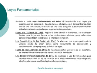 Leyes Fundamentales
Se conoce como Leyes Fundamentales del Reino al conjunto de ocho Leyes que
organizaban los poderes del Estado durante el régimen del General Franco. Más
que de una constitución, se trataba de una carta otorgada, puesto que no habían
sido elaboradas ni aprobadas por representantes populares.
Fuero del Trabajo de 1938. Regula la vida laboral y económica. Se establecen
límites para la jornada laboral o las retribuciones mínimas, pero todas estas
concesiones estaban supeditadas al interés de la nación.
Ley Constitutiva de las Cortes de 1942. Se elaboran por la perspectiva de la
victoria aliada. Se crean cortes como instrumento de colaboración y
autolimitación, para preparar y elaborar las leyes.
Fuero de los Españoles de 1945. Se fijan los derechos y deberes de los españoles.
Se intenta enviar un mensaje de democratización a Potsdam.
Ley del Referéndum Nacional de 1945. Se establece el uso del referéndum para
asuntos importantes. La ley de Sucesión en la Jefatura del estado hace obligatorio
el referéndum para modificar las leyes fundamentales.
España durante el franquismo
 