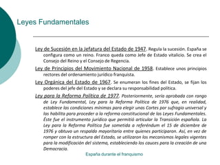 Leyes Fundamentales
Ley de Sucesión en la Jefatura del Estado de 1947. Regula la sucesión. España se
configura como un reino. Franco queda como Jefe de Estado vitalicio. Se crea el
Consejo del Reino y el Consejo de Regencia.
Ley de Principios del Movimiento Nacional de 1958. Establece unos principios
rectores del ordenamiento jurídico franquista.
Ley Orgánica del Estado de 1967. Se enumeran los fines del Estado, se fijan los
poderes del jefe del Estado y se declara su responsabilidad política.
Ley para la Reforma Política de 1977. Posteriormente, sería aprobada con rango
de Ley Fundamental, Ley para la Reforma Política de 1976 que, en realidad,
establece las condiciones mínimas para elegir unas Cortes por sufragio universal y
las habilita para proceder a la reforma constitucional de las Leyes Fundamentales.
Éste fue el instrumento jurídico que permitió articular la Transición española. La
Ley para la Reforma Política fue sometida a referéndum el 15 de diciembre de
1976 y obtuvo un respaldo mayoritario entre quienes participaron. Así, en vez de
romper con la estructura del Estado, se utilizaron los mecanismos legales vigentes
para la modificación del sistema, estableciendo los cauces para la creación de una
Democracia.
España durante el franquismo
 