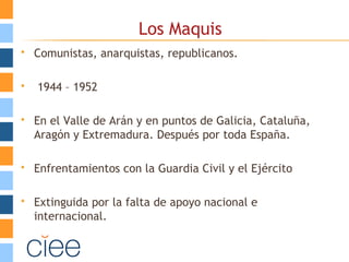 Los Maquis
 Comunistas, anarquistas, republicanos.
 1944 – 1952
 En el Valle de Arán y en puntos de Galicia, Cataluña,
Aragón y Extremadura. Después por toda España.
 Enfrentamientos con la Guardia Civil y el Ejército
 Extinguida por la falta de apoyo nacional e
internacional.
 