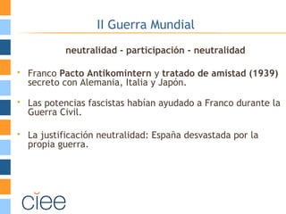 II Guerra Mundial
neutralidad - participación - neutralidad
 Franco Pacto Antikomintern y tratado de amistad (1939)
secreto con Alemania, Italia y Japón.
 Las potencias fascistas habían ayudado a Franco durante la
Guerra Civil.
 La justificación neutralidad: España desvastada por la
propia guerra.
 