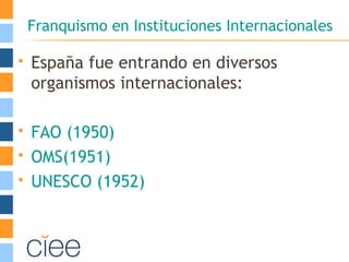 Franquismo en Instituciones Internacionales
 España fue entrando en diversos
organismos internacionales:
 FAO (1950)
 OMS(1951)
 UNESCO (1952)
 