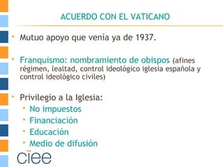 ACUERDO CON EL VATICANO
 Mutuo apoyo que venía ya de 1937.
 Franquismo: nombramiento de obispos (afines
régimen, lealtad, control ideológico iglesia española y
control ideológico civiles)
 Privilegio a la Iglesia:
 No impuestos
 Financiación
 Educación
 Medio de difusión
 