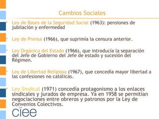 Cambios Sociales
 Ley de Bases de la Seguridad Social (1963): pensiones de
jubilación y enfermedad
 Ley de Prensa (1966), que suprimía la censura anterior.
 Ley Orgánica del Estado (1966), que introducía la separación
del Jefe de Gobierno del Jefe de estado y sucesión del
Régimen.
 Ley de Libertad Religiosa (1967), que concedía mayor libertad a
las confesiones no católicas.
 Ley Sindical (1971) concedía protagonismo a los enlaces
sindicales y jurados de empresa. Ya en 1958 se permitían
negociaciones entre obreros y patronos por la Ley de
Convenios Colectivos.
 