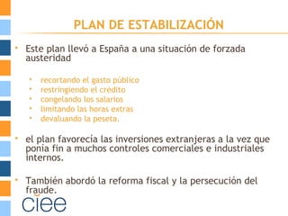 PLAN DE ESTABILIZACIÓN
 Este plan llevó a España a una situación de forzada
austeridad
 recortando el gasto público
 restringiendo el crédito
 congelando los salarios
 limitando las horas extras
 devaluando la peseta.
 el plan favorecía las inversiones extranjeras a la vez que
ponía fin a muchos controles comerciales e industriales
internos.
 También abordó la reforma fiscal y la persecución del
fraude.
 