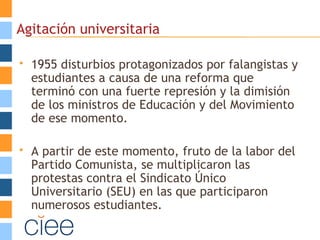 Agitación universitaria
 1955 disturbios protagonizados por falangistas y
estudiantes a causa de una reforma que
terminó con una fuerte represión y la dimisión
de los ministros de Educación y del Movimiento
de ese momento.
 A partir de este momento, fruto de la labor del
Partido Comunista, se multiplicaron las
protestas contra el Sindicato Único
Universitario (SEU) en las que participaron
numerosos estudiantes.
 