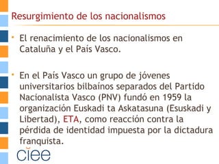 Resurgimiento de los nacionalismos
 El renacimiento de los nacionalismos en
Cataluña y el País Vasco.
 En el País Vasco un grupo de jóvenes
universitarios bilbaínos separados del Partido
Nacionalista Vasco (PNV) fundó en 1959 la
organización Euskadi ta Askatasuna (Esuskadi y
Libertad), ETA, como reacción contra la
pérdida de identidad impuesta por la dictadura
franquista.
 