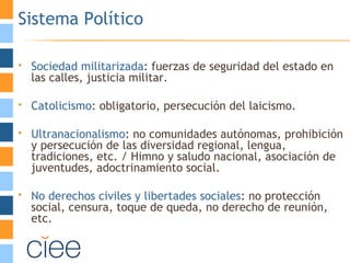 Sistema Político
 Sociedad militarizada: fuerzas de seguridad del estado en
las calles, justicia militar.
 Catolicismo: obligatorio, persecución del laicismo.
 Ultranacionalismo: no comunidades autónomas, prohibición
y persecución de las diversidad regional, lengua,
tradiciones, etc. / Himno y saludo nacional, asociación de
juventudes, adoctrinamiento social.
 No derechos civiles y libertades sociales: no protección
social, censura, toque de queda, no derecho de reunión,
etc.
 
