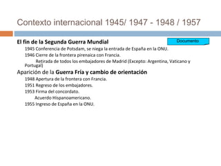 Contexto internacional 1945/ 1947 - 1948 / 1957
El fin de la Segunda Guerra Mundial
1945 Conferencia de Potsdam, se niega la entrada de España en la ONU.
1946 Cierre de la frontera pirenaica con Francia.
Retirada de todos los embajadores de Madrid (Excepto: Argentina, Vaticano y
Portugal)
Aparición de la Guerra Fría y cambio de orientación
1948 Apertura de la frontera con Francia.
1951 Regreso de los embajadores.
1953 Firma del concordato.
Acuerdo Hispanoamericano.
1955 Ingreso de España en la ONU.
Documento
 