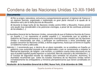 Condena de las Naciones Unidas 12-XII-1946
España durante el franquismo
A) Por su origen, naturaleza, estructura y comportamiento general, el régimen de Franco es
un régimen fascista, organizado e implantado en gran parte merced a la ayuda de la
Alemania nazi y de la Italia fascista de Mussolini.
B) Durante la larga lucha de las Naciones Unidas contra Hitler y Mussolini, Franco prestó
una ayuda muy considerable a las potencias enemigas, a pesar de las continuas protestas
de los aliados (...)
La Asamblea General de las Naciones Unidas, convencida de que el Gobierno fascista de Franco
en España (...) no representa al pueblo español (...), recomienda que se prohíba al
Gobierno de Franco pertenecer a los organismo internacionales creados por las Naciones
Unidas o relacionados con ellas, y participar en conferencias y otras actividades que
puedan concertar las Naciones Unidas, o dichos organismos, hasta que se forme en España
un Gobierno nuevo y adecuado.
Además (...) recomienda que, si dentro de un plazo razonable, no se establece en España un
gobierno cuya autoridad proceda de sus gobernados y que se comprometa a respetar la
libertad de expresión, de religión y de reunión, y a celebrar cuanto antes elecciones en las
que el pueblo español pueda expresar su voluntad, libre de coacción y de intimidación (...),
el Consejo de Seguridad estudie las medidas para remediar tal situación. Asimismo, la
Asamblea recomienda que todos los Estados miembros de las Naciones Unidas retiren
inmediatamente los embajadores y ministros plenipotenciarios que tienen acreditados en
Madrid
Resolución de la Asamblea General de la ONU, Nueva York, 12 de diciembre de 1946.
Documento
 