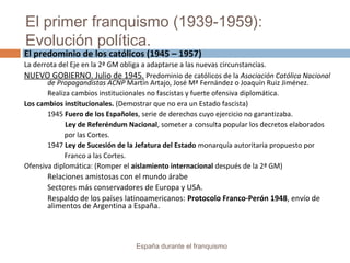 El primer franquismo (1939-1959):
Evolución política.
España durante el franquismo
El predominio de los católicos (1945 – 1957)
La derrota del Eje en la 2ª GM obliga a adaptarse a las nuevas circunstancias.
NUEVO GOBIERNO. Julio de 1945. Predominio de católicos de la Asociación Católica Nacional
de Propagandistas ACNP Martín Artajo, José Mª Fernández o Joaquín Ruiz Jiménez.
Realiza cambios institucionales no fascistas y fuerte ofensiva diplomática.
Los cambios institucionales. (Demostrar que no era un Estado fascista)
1945 Fuero de los Españoles, serie de derechos cuyo ejercicio no garantizaba.
Ley de Referéndum Nacional, someter a consulta popular los decretos elaborados
por las Cortes.
1947 Ley de Sucesión de la Jefatura del Estado monarquía autoritaria propuesto por
Franco a las Cortes.
Ofensiva diplomática: (Romper el aislamiento internacional después de la 2ª GM)
Relaciones amistosas con el mundo árabe
Sectores más conservadores de Europa y USA.
Respaldo de los países latinoamericanos: Protocolo Franco-Perón 1948, envío de
alimentos de Argentina a España.
 