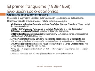 El primer franquismo (1939-1959):
Evolución socio-económica.
España durante el franquismo
Capitalismo autárquico y corporativo
Después de la Guerra Civil, política de autarquía: nación económicamente autosuficiente.
Desproporcionada intervención del Estado en la vida económica:
Ministerio de Industria y Comercio; Instituto Español de Moneda Extranjera: Férreo control
del comercio exterior.
1939 Ley de Protección y Fomento de la Industria Nacional y la Ley de Ordenación y
Defensa de la Industria Nacional. Impulsar el desarrollo económico.
1941 Instituto Nacional de Industria (INI): promover y participar en varias empresas como
ENDESA, SEAT, CASA, ENSIDESA, etc.
Servicio Nacional del Trigo y Comisaría Nacional de Abastecimiento y Transporte. Los
cultivadores obligados a entregar parte considerable de sus productos a precios fijados.
1940 Organización Sindical Española (OSE), configurada por la Ley de Unidad Sindical y la
Ley de Bases de la Organización Sindical.
Principios de la organización sindical: unidad, totalidad y jerarquía; empresarios, técnicos y
trabajadores.
Sindicatos verticales. Con mandos procedentes del Movimiento Nacional.
 