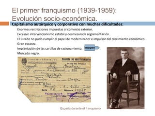 El primer franquismo (1939-1959):
Evolución socio-económica.
España durante el franquismo
Capitalismo autárquico y corporativo con muchas dificultades:
Enormes restricciones impuestas al comercio exterior.
Excesivo intervencionismo estatal y desmesurada reglamentación.
El Estado no pudo cumplir el papel de modernizador e impulsor del crecimiento económico.
Gran escasez.
Implantación de las cartillas de racionamiento.
Mercado negro.
Imagen
 
