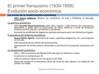 El primer franquismo (1939-1959):
Evolución socio-económica.
España durante el franquismo
Los inicios de la modernización económica
1951 Nuevo Gobierno: Mejorar las condiciones de vida y flexibilizar la ideología
económica.
La apertura económica
1953 Acuerdo Hispanoamericano entre USA y España. 1.500 millones de $ (préstamos,
donaciones y apoyo para la construcción de bases militares) y envío de productos
(materias primas, piensos, fertilizantes y alimentos).
Aumento de posibilidad de llegada de capitales extranjeros pero con limitaciones legales.
El abandono del dirigismo económico
Nueva Política Agraria: eliminación de cupos, superficies obligatorias, etc., que responda
al mercado.
1952 Supresión de las cartillas de racionamiento.
Liberalización de ciertos precios industriales y eliminación de proyectos autárquicos del
INI.
La recuperación económica
1951 – 1957 crecimiento del PIB del 4,5% (sólo igual en Alemania e Italia).
El comercio se multiplicó por 10.
1954 La renta per capita no era aún igual a la de 1936.
Desarrollo basado en la abundante oferta de mano de obra barata y la emigración del
campo a la ciudad.
 